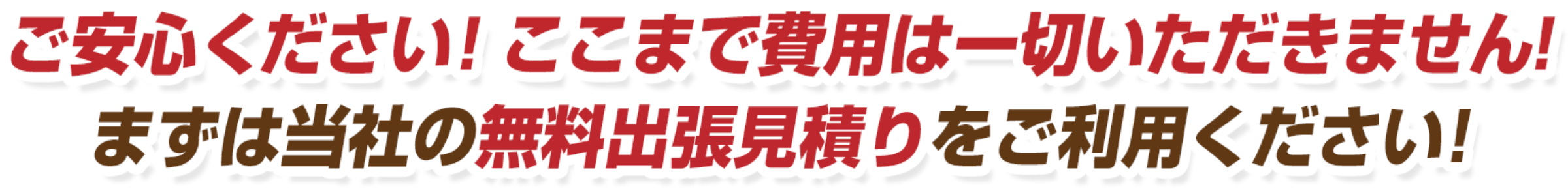 ご安心ください！ここまで費用は一切いただきません！まずは当社の無料出張見積りをご利用ください！